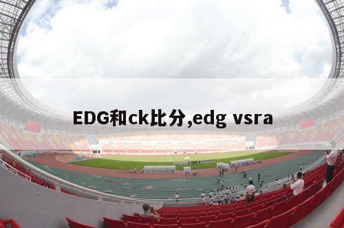 EDG和ck比分,edg vsra